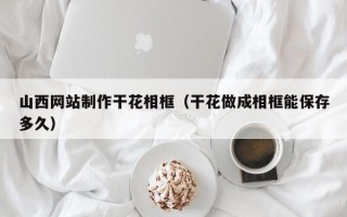 池州山西网站制作干花相框（干花做成相框能保存多久）